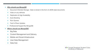  Why should use MongoDB
 Document Oriented Storage : Data is stored in the form of JSON style documents
 Index on any attribute
 Replication & High Availability
 Auto-Sharding
 Rich Queries
 Fast In-Place Updates
 Professional Support By MongoDB
 Where should use MongoDB?
 Big Data
 Content Management and Delivery
 Mobile and Social Infrastructure
 User Data Management
 Data Hub
 