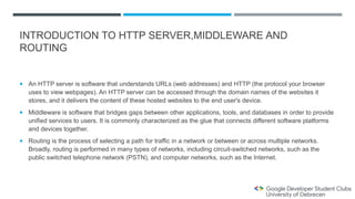 INTRODUCTION TO HTTP SERVER,MIDDLEWARE AND
ROUTING
 An HTTP server is software that understands URLs (web addresses) and HTTP (the protocol your browser
uses to view webpages). An HTTP server can be accessed through the domain names of the websites it
stores, and it delivers the content of these hosted websites to the end user's device.
 Middleware is software that bridges gaps between other applications, tools, and databases in order to provide
unified services to users. It is commonly characterized as the glue that connects different software platforms
and devices together.
 Routing is the process of selecting a path for traffic in a network or between or across multiple networks.
Broadly, routing is performed in many types of networks, including circuit-switched networks, such as the
public switched telephone network (PSTN), and computer networks, such as the Internet.
 