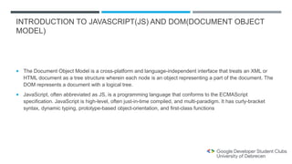 INTRODUCTION TO JAVASCRIPT(JS) AND DOM(DOCUMENT OBJECT
MODEL)
 The Document Object Model is a cross-platform and language-independent interface that treats an XML or
HTML document as a tree structure wherein each node is an object representing a part of the document. The
DOM represents a document with a logical tree.
 JavaScript, often abbreviated as JS, is a programming language that conforms to the ECMAScript
specification. JavaScript is high-level, often just-in-time compiled, and multi-paradigm. It has curly-bracket
syntax, dynamic typing, prototype-based object-orientation, and first-class functions
 