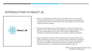 INTRODUCTION TO REACT JS
 React is a JavaScript library that forces you to think in terms of components.
This model of thinking fits user interfaces well. Depending on your background
it might feel alien at first. You will have to think very carefully about the concept
of state and where it belongs.
 Because state management is a difficult problem, a variety of solutions have
appeared. In this book, we'll start by managing state ourselves and then push it
to a Flux implementation known as Alt. There are also implementations
available for several other alternatives, such as Redux, MobX, and Cerebral.
 React is pragmatic in the sense that it contains a set of escape hatches. If the
React model doesn't work for you, it is still possible to revert back to something
lower level. For instance, there are hooks that can be used to wrap older logic
that relies on the DOM. This breaks the abstraction and ties your code to a
specific environment, but sometimes that's the pragmatic thing to do.
 