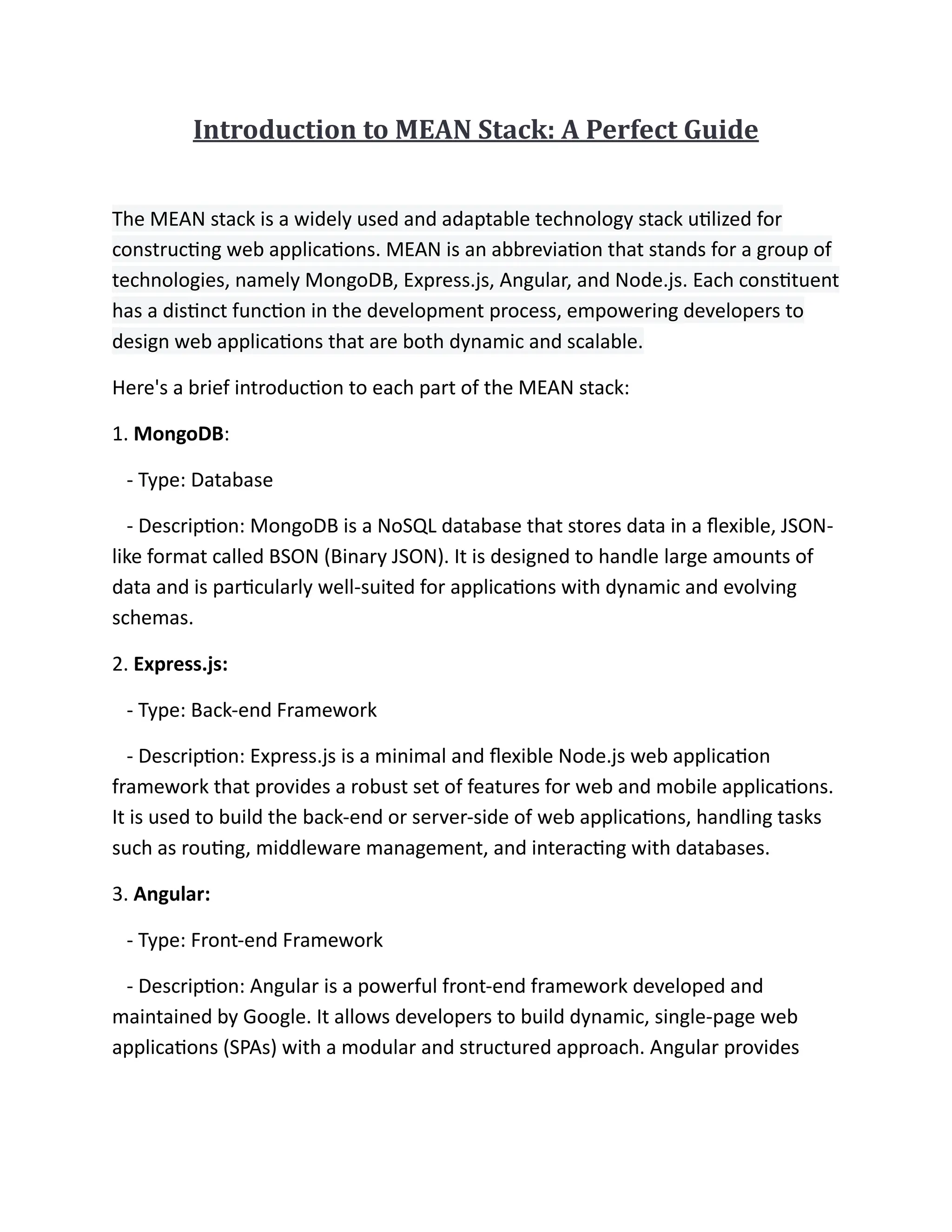 Introduction to MEAN Stack: A Perfect Guide
The MEAN stack is a widely used and adaptable technology stack utilized for
constructing web applications. MEAN is an abbreviation that stands for a group of
technologies, namely MongoDB, Express.js, Angular, and Node.js. Each constituent
has a distinct function in the development process, empowering developers to
design web applications that are both dynamic and scalable.
Here's a brief introduction to each part of the MEAN stack:
1. MongoDB:
- Type: Database
- Description: MongoDB is a NoSQL database that stores data in a flexible, JSON-
like format called BSON (Binary JSON). It is designed to handle large amounts of
data and is particularly well-suited for applications with dynamic and evolving
schemas.
2. Express.js:
- Type: Back-end Framework
- Description: Express.js is a minimal and flexible Node.js web application
framework that provides a robust set of features for web and mobile applications.
It is used to build the back-end or server-side of web applications, handling tasks
such as routing, middleware management, and interacting with databases.
3. Angular:
- Type: Front-end Framework
- Description: Angular is a powerful front-end framework developed and
maintained by Google. It allows developers to build dynamic, single-page web
applications (SPAs) with a modular and structured approach. Angular provides
 