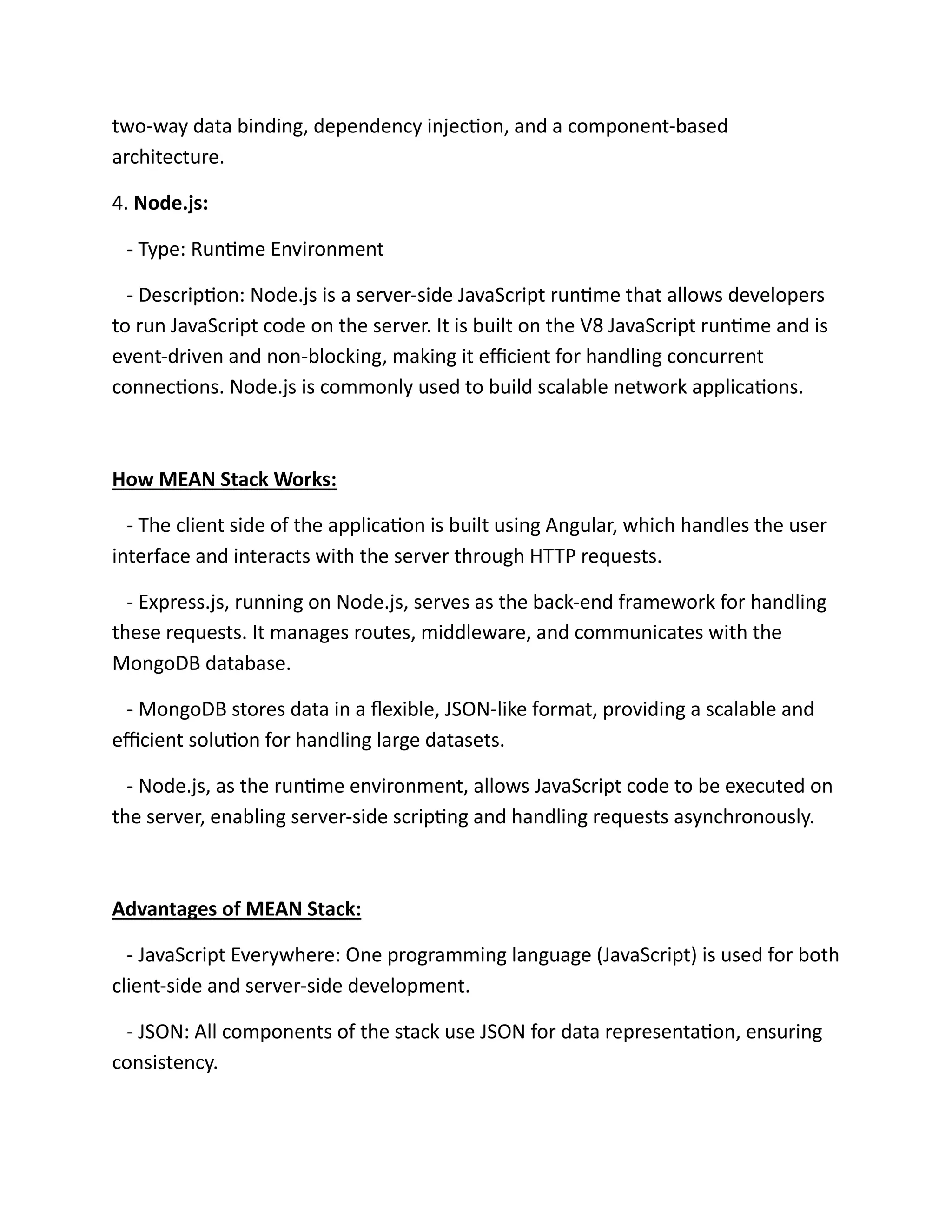two-way data binding, dependency injection, and a component-based
architecture.
4. Node.js:
- Type: Runtime Environment
- Description: Node.js is a server-side JavaScript runtime that allows developers
to run JavaScript code on the server. It is built on the V8 JavaScript runtime and is
event-driven and non-blocking, making it efficient for handling concurrent
connections. Node.js is commonly used to build scalable network applications.
How MEAN Stack Works:
- The client side of the application is built using Angular, which handles the user
interface and interacts with the server through HTTP requests.
- Express.js, running on Node.js, serves as the back-end framework for handling
these requests. It manages routes, middleware, and communicates with the
MongoDB database.
- MongoDB stores data in a flexible, JSON-like format, providing a scalable and
efficient solution for handling large datasets.
- Node.js, as the runtime environment, allows JavaScript code to be executed on
the server, enabling server-side scripting and handling requests asynchronously.
Advantages of MEAN Stack:
- JavaScript Everywhere: One programming language (JavaScript) is used for both
client-side and server-side development.
- JSON: All components of the stack use JSON for data representation, ensuring
consistency.
 