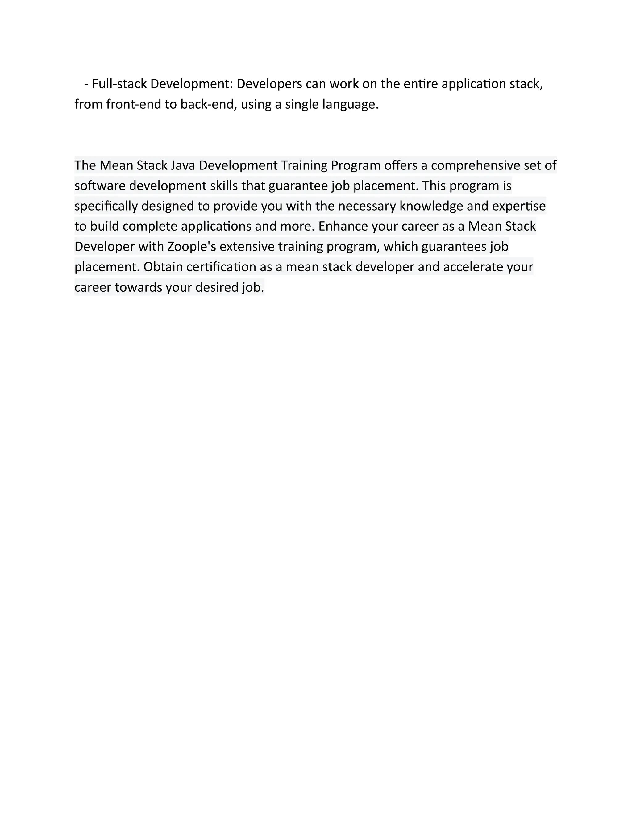 - Full-stack Development: Developers can work on the entire application stack,
from front-end to back-end, using a single language.
The Mean Stack Java Development Training Program offers a comprehensive set of
software development skills that guarantee job placement. This program is
specifically designed to provide you with the necessary knowledge and expertise
to build complete applications and more. Enhance your career as a Mean Stack
Developer with Zoople's extensive training program, which guarantees job
placement. Obtain certification as a mean stack developer and accelerate your
career towards your desired job.
 