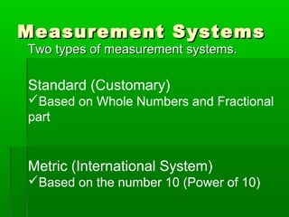 Measurement Systems
Measurement Systems
Two types of measurement systems.
Two types of measurement systems.
Standard (Customary)
Based on Whole Numbers and Fractional
part
Metric (International System)
Based on the number 10 (Power of 10)
 