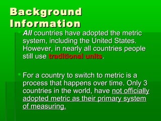 Background
Background
Information
Information
 All
All countries have adopted the metric
countries have adopted the metric
system, including the United States.
system, including the United States.
However, in nearly all countries people
However, in nearly all countries people
still use
still use traditional units
traditional units.
.
 For a country to switch to metric is a
For a country to switch to metric is a
process that happens over time. Only 3
process that happens over time. Only 3
countries in the world, have
countries in the world, have not officially
not officially
adopted metric as their primary system
adopted metric as their primary system
of measuring.
of measuring.
 
