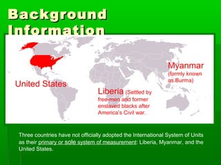 Background
Background
Information
Information
Three countries have not officially adopted the International System of Units
as their primary or sole system of measurement: Liberia, Myanmar, and the
United States.
United States
Myanmar
(formly known
as Burma)
Liberia (Settled by
free-men and former
enslaved blacks after
America’s Civil war.
 