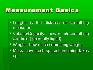 Measurement Basics
Measurement Basics
 Length: is the distance of something
Length: is the distance of something
measured
measured
 Volume/Capacity: how much something
Volume/Capacity: how much something
can hold ( generally liquid)
can hold ( generally liquid)
 Weight: how much something weighs
Weight: how much something weighs
 Mass: how much space something takes
Mass: how much space something takes
up
up
 