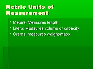 Metric Units of
Metric Units of
Measurement
Measurement
 Meters: Measures length
Meters: Measures length
 Liters: Measures volume or capacity
Liters: Measures volume or capacity
 Grams: measures weight/mass
Grams: measures weight/mass
 