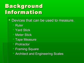 Background
Background
Information
Information
 Devices that can be used to measure.
Devices that can be used to measure.
 Ruler
Ruler
 Yard Stick
Yard Stick
 Meter Stick
Meter Stick
 Tape Measure
Tape Measure
 Protractor
Protractor
 Framing Square
Framing Square
 Architect and Engineering Scales
Architect and Engineering Scales
 