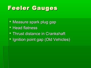 Feeler Gauges
Feeler Gauges
 Measure spark plug gap
Measure spark plug gap
 Head flatness
Head flatness
 Thrust distance in Crankshaft
Thrust distance in Crankshaft
 Ignition point gap (Old Vehicles)
Ignition point gap (Old Vehicles)
 