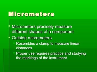 Micrometers
Micrometers
 Micrometers precisely measure
Micrometers precisely measure
different shapes of a component
different shapes of a component
 Outside micrometers
Outside micrometers
 Resembles a clamp to measure linear
Resembles a clamp to measure linear
distances
distances
 Proper use requires practice and studying
Proper use requires practice and studying
the markings of the instrument
the markings of the instrument
 