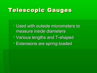 Telescopic Gauges
Telescopic Gauges
 Used with outside micrometers to
Used with outside micrometers to
measure inside diameters
measure inside diameters
 Various lengths and T-shaped
Various lengths and T-shaped
 Extensions are spring-loaded
Extensions are spring-loaded
 