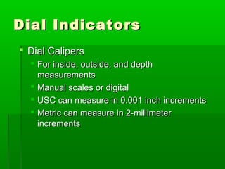 Dial Indicators
Dial Indicators
 Dial Calipers
Dial Calipers
 For inside, outside, and depth
For inside, outside, and depth
measurements
measurements
 Manual scales or digital
Manual scales or digital
 USC can measure in 0.001 inch increments
USC can measure in 0.001 inch increments
 Metric can measure in 2-millimeter
Metric can measure in 2-millimeter
increments
increments
 