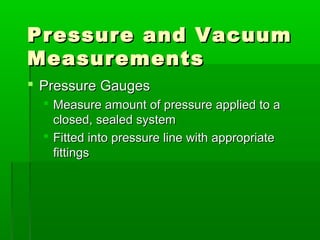 Pressure and Vacuum
Pressure and Vacuum
Measurements
Measurements
 Pressure Gauges
Pressure Gauges
 Measure amount of pressure applied to a
Measure amount of pressure applied to a
closed, sealed system
closed, sealed system
 Fitted into pressure line with appropriate
Fitted into pressure line with appropriate
fittings
fittings
 