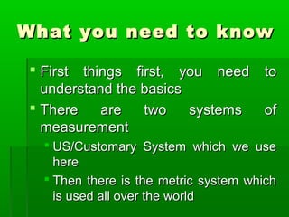 What you need to know
What you need to know
 First things first, you need to
First things first, you need to
understand the basics
understand the basics
 There are two systems of
There are two systems of
measurement
measurement
 US/Customary System which we use
US/Customary System which we use
here
here
 Then there is the metric system which
Then there is the metric system which
is used all over the world
is used all over the world
 