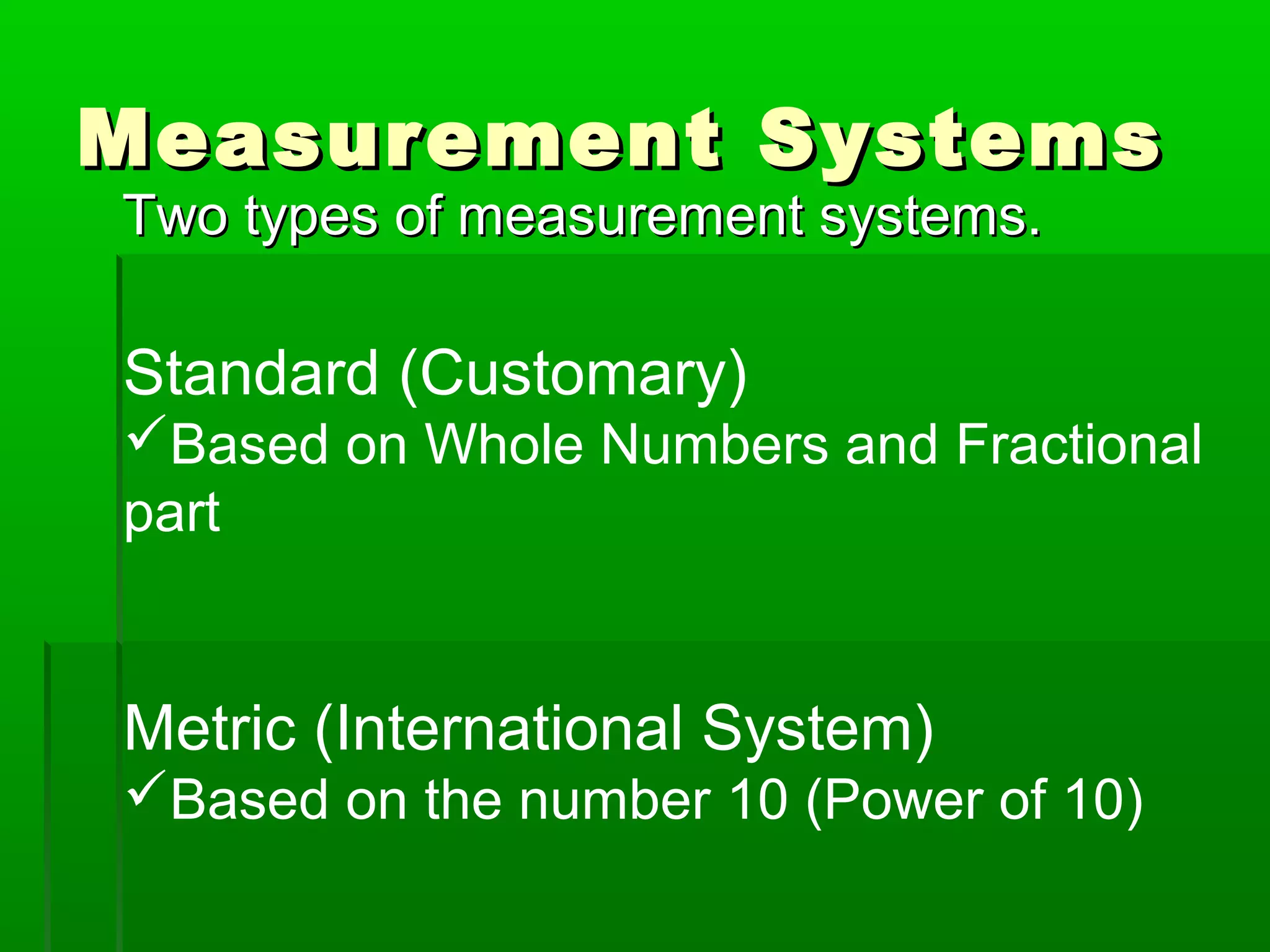 Measurement SystemsMeasurement Systems
Two types of measurement systems.Two types of measurement systems.
Standard (Customary)
Based on Whole Numbers and Fractional
part
Metric (International System)
Based on the number 10 (Power of 10)
 