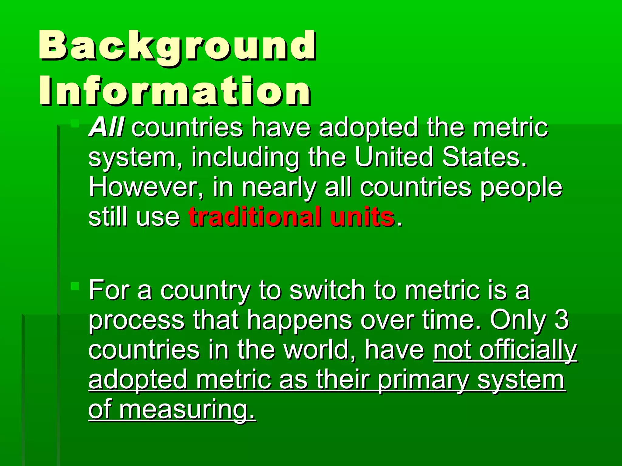 BackgroundBackground
InformationInformation
 AllAll countries have adopted the metriccountries have adopted the metric
system, including the United States.system, including the United States.
However, in nearly all countries peopleHowever, in nearly all countries people
still usestill use traditional unitstraditional units..
 For a country to switch to metric is aFor a country to switch to metric is a
process that happens over time. Only 3process that happens over time. Only 3
countries in the world, havecountries in the world, have not officiallynot officially
adopted metric as their primary systemadopted metric as their primary system
of measuring.of measuring.
 