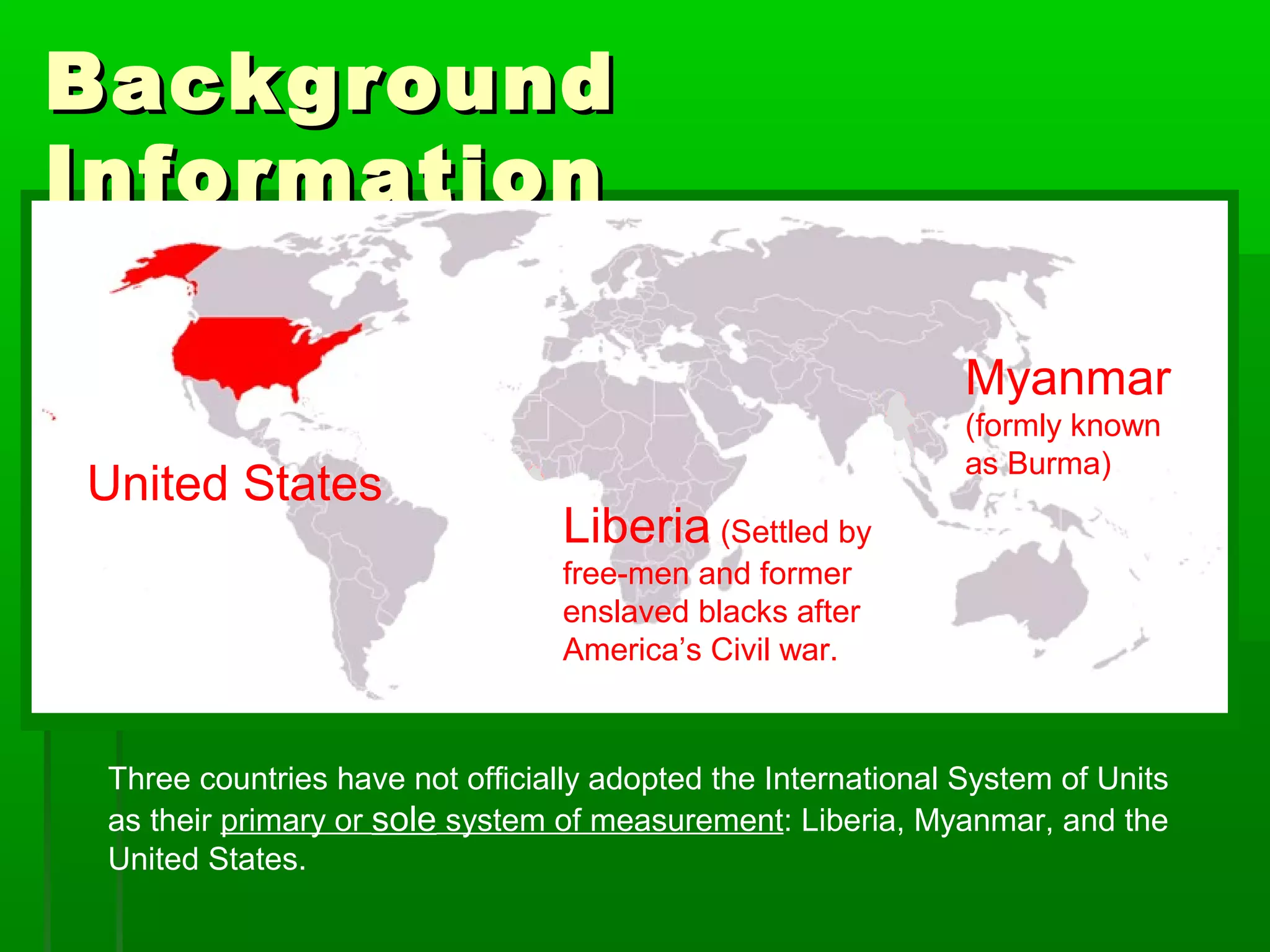 BackgroundBackground
InformationInformation
Three countries have not officially adopted the International System of Units
as their primary or sole system of measurement: Liberia, Myanmar, and the
United States.
United States
Myanmar
(formly known
as Burma)
Liberia (Settled by
free-men and former
enslaved blacks after
America’s Civil war.
 