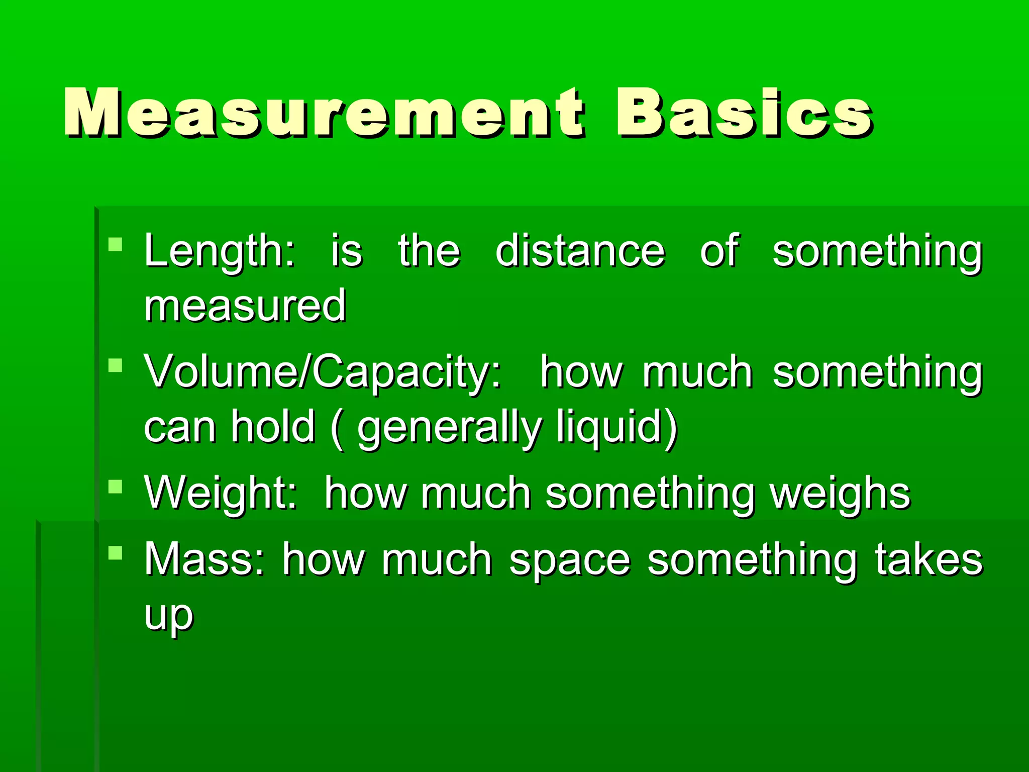 Measurement BasicsMeasurement Basics
 Length: is the distance of somethingLength: is the distance of something
measuredmeasured
 Volume/Capacity: how much somethingVolume/Capacity: how much something
can hold ( generally liquid)can hold ( generally liquid)
 Weight: how much something weighsWeight: how much something weighs
 Mass: how much space something takesMass: how much space something takes
upup
 