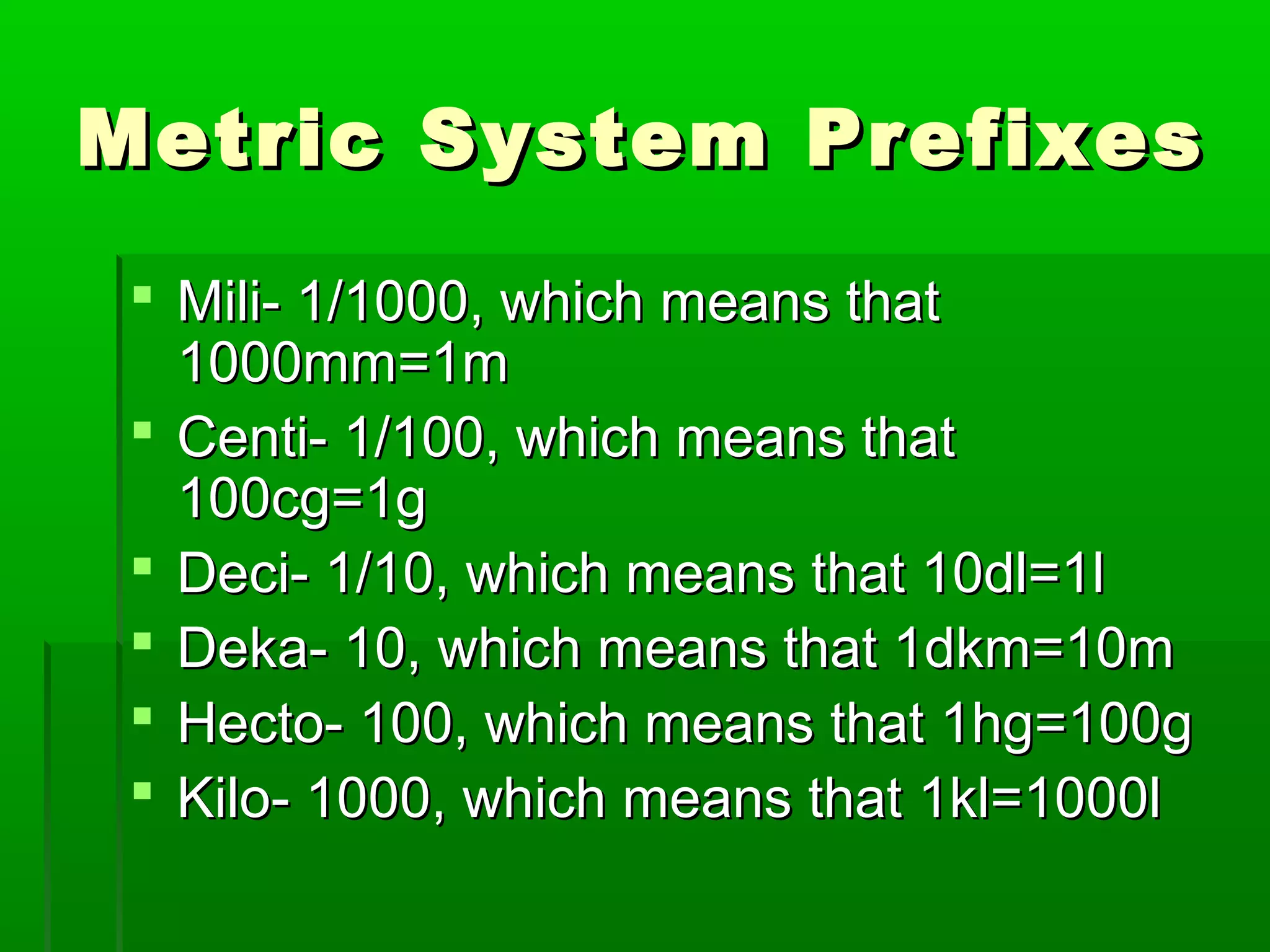 Metric System PrefixesMetric System Prefixes
 Mili- 1/1000, which means thatMili- 1/1000, which means that
1000mm=1m1000mm=1m
 Centi- 1/100, which means thatCenti- 1/100, which means that
100cg=1g100cg=1g
 Deci- 1/10, which means that 10dl=1lDeci- 1/10, which means that 10dl=1l
 Deka- 10, which means that 1dkm=10mDeka- 10, which means that 1dkm=10m
 Hecto- 100, which means that 1hg=100gHecto- 100, which means that 1hg=100g
 Kilo- 1000, which means that 1kl=1000lKilo- 1000, which means that 1kl=1000l
 