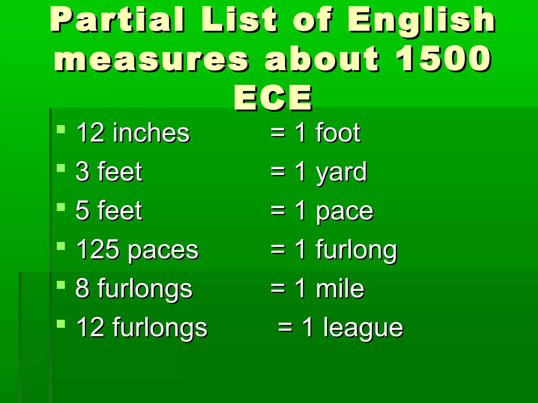 Partial List of EnglishPartial List of English
measures about 1500measures about 1500
ECEECE
 12 inches12 inches = 1 foot= 1 foot
 3 feet3 feet = 1 yard= 1 yard
 5 feet5 feet = 1 pace= 1 pace
 125 paces125 paces = 1 furlong= 1 furlong
 8 furlongs8 furlongs = 1 mile= 1 mile
 12 furlongs12 furlongs = 1 league= 1 league
 