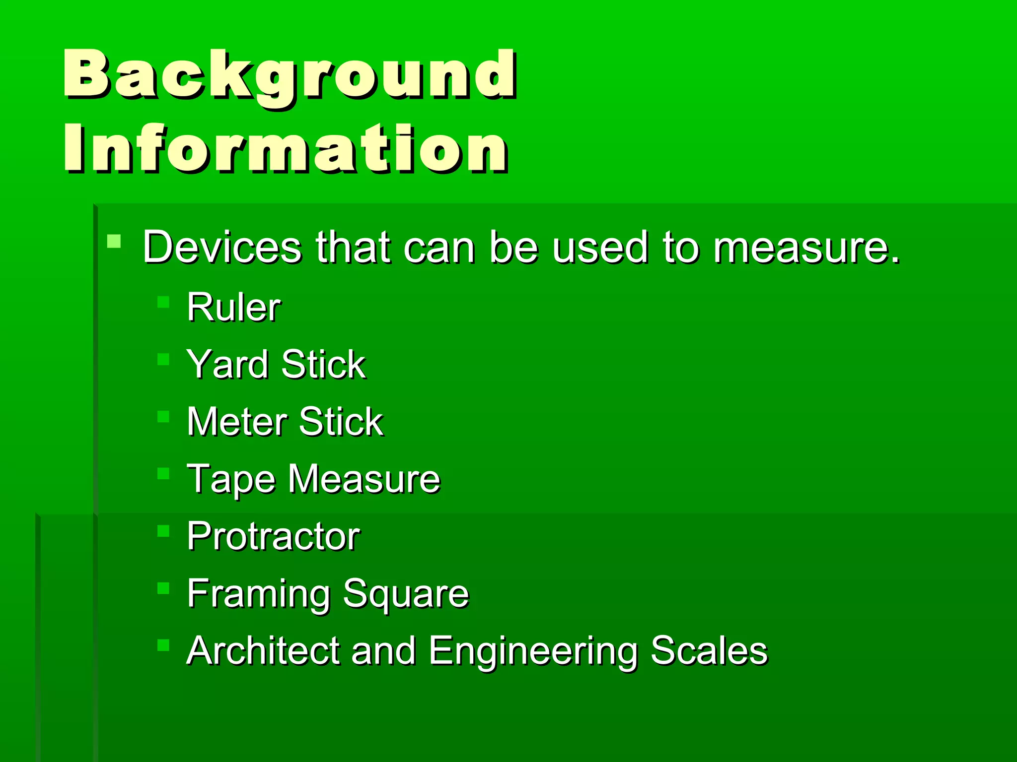 BackgroundBackground
InformationInformation
 Devices that can be used to measure.Devices that can be used to measure.
 RulerRuler
 Yard StickYard Stick
 Meter StickMeter Stick
 Tape MeasureTape Measure
 ProtractorProtractor
 Framing SquareFraming Square
 Architect and Engineering ScalesArchitect and Engineering Scales
 