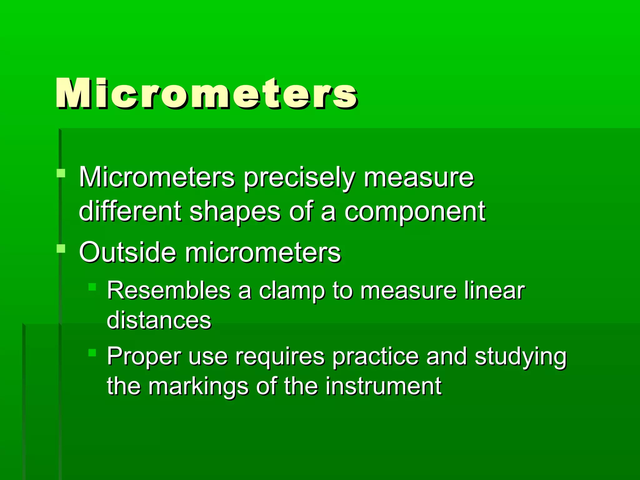 MicrometersMicrometers
 Micrometers precisely measureMicrometers precisely measure
different shapes of a componentdifferent shapes of a component
 Outside micrometersOutside micrometers
 Resembles a clamp to measure linearResembles a clamp to measure linear
distancesdistances
 Proper use requires practice and studyingProper use requires practice and studying
the markings of the instrumentthe markings of the instrument
 