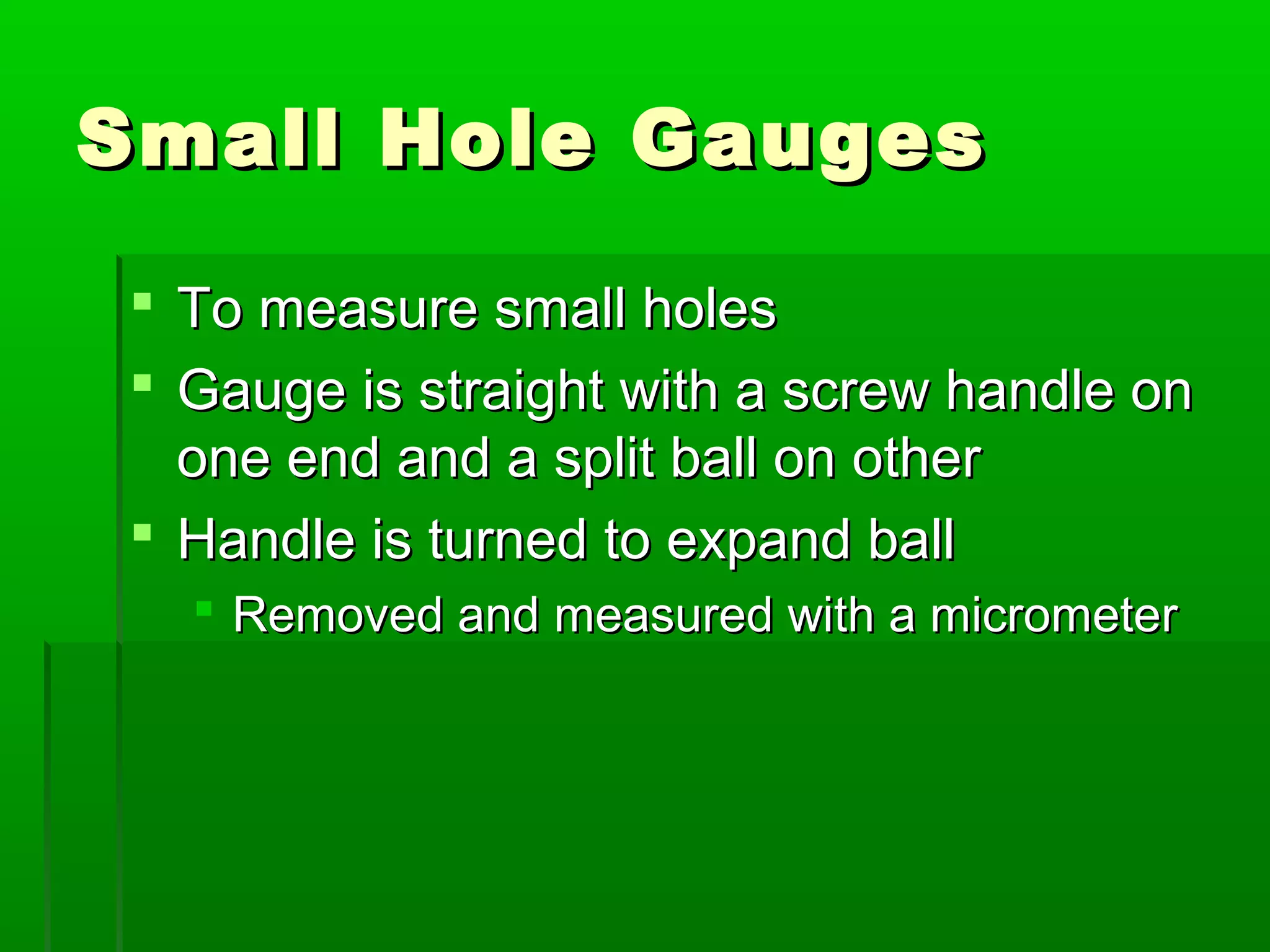 Small Hole GaugesSmall Hole Gauges
 To measure small holesTo measure small holes
 Gauge is straight with a screw handle onGauge is straight with a screw handle on
one end and a split ball on otherone end and a split ball on other
 Handle is turned to expand ballHandle is turned to expand ball
 Removed and measured with a micrometerRemoved and measured with a micrometer
 