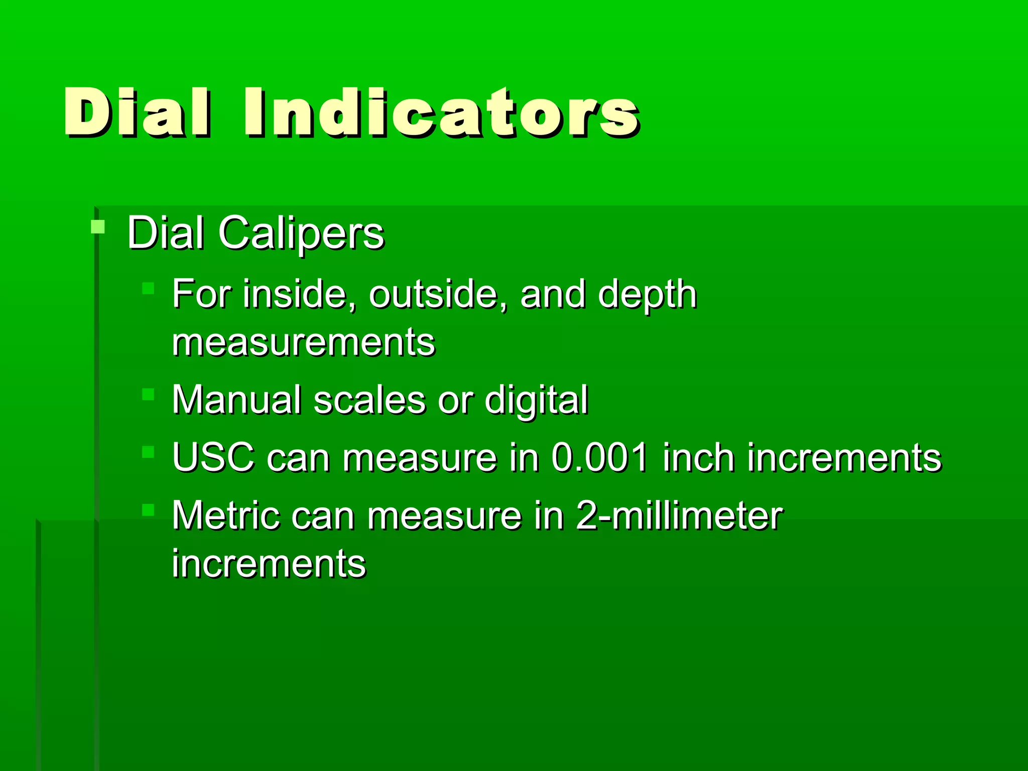 Dial IndicatorsDial Indicators
 Dial CalipersDial Calipers
 For inside, outside, and depthFor inside, outside, and depth
measurementsmeasurements
 Manual scales or digitalManual scales or digital
 USC can measure in 0.001 inch incrementsUSC can measure in 0.001 inch increments
 Metric can measure in 2-millimeterMetric can measure in 2-millimeter
incrementsincrements
 