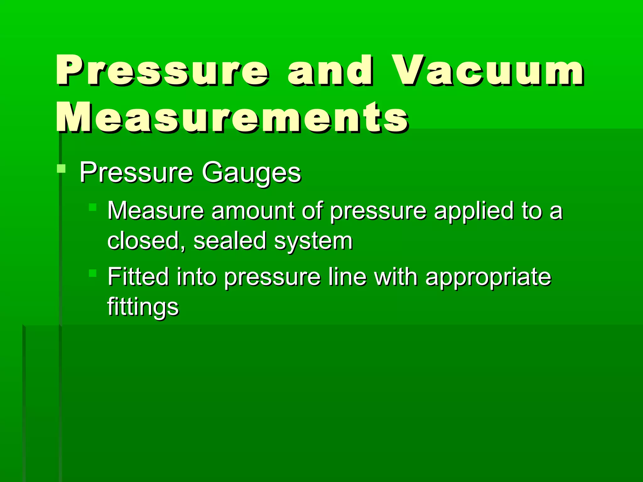 Pressure and VacuumPressure and Vacuum
MeasurementsMeasurements
 Pressure GaugesPressure Gauges
 Measure amount of pressure applied to aMeasure amount of pressure applied to a
closed, sealed systemclosed, sealed system
 Fitted into pressure line with appropriateFitted into pressure line with appropriate
fittingsfittings
 