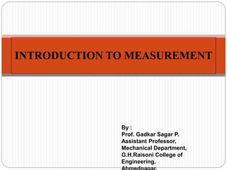 INTRODUCTION TO MEASUREMENT
By :
Prof. Gadkar Sagar P.
Assistant Professor,
Mechanical Department,
G.H.Raisoni College of
Engineering,
 