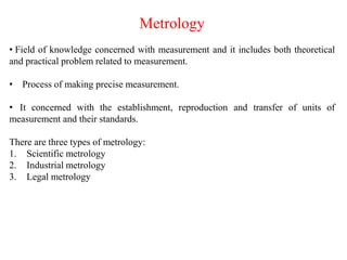 Metrology
• Field of knowledge concerned with measurement and it includes both theoretical
and practical problem related to measurement.
• Process of making precise measurement.
• It concerned with the establishment, reproduction and transfer of units of
measurement and their standards.
There are three types of metrology:
1. Scientific metrology
2. Industrial metrology
3. Legal metrology
 