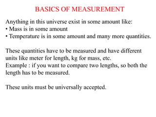 BASICS OF MEASUREMENT
Anything in this universe exist in some amount like:
• Mass is in some amount
• Temperature is in some amount and many more quantities.
These quantities have to be measured and have different
units like meter for length, kg for mass, etc.
Example : if you want to compare two lengths, so both the
length has to be measured.
These units must be universally accepted.
 