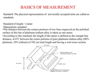 BASICS OF MEASUREMENT
Standard: The physical representation of universally accepted units are called as
standards.
Standard of length: 1 meter
Materialistic standard
•The distance between the centers portions of two lines engraved on the polished
surface of this bar of platinum-iridium alloy is taken as one meter.
•According to this standard, the length of the meter is defined as the straight line
distance, at 0°C between the centre portions of pure platinum-iridium alloy (90%
platinum, 10% iridium) of 102 cm total length and having a web cross-section.
 