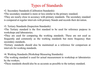 Types of Standards
•2. Secondary Standards (Calibration Standards):
•The secondary standard is more or less similar to the primary standard.
•They are nearly close in accuracy with primary standards. The secondary standard
is compared at regular intervals with primary Stands and records their deviation.
•3. Tertiary Standards (Inspection Standards):
•The Tertiary standard is the first standard to be used for reference purpose in
workshops and laboratories.
•They are used for comparing the working standards. These are not used as
frequently and commonly as the working standards but more frequency than
secondary standards.
•Tertiary standards should also be maintained as a reference for comparison at
intervals for working standards.
•4. Working Standards (Workshop Measuring Standards):
•The working standard is used for actual measurement in workshop or laboratories
by the workers.
•These standards should also be as accurate as possible to the tertiary standard.
 