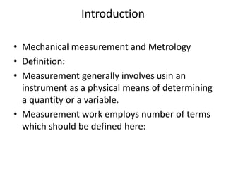 Introduction
• Mechanical measurement and Metrology
• Definition:
• Measurement generally involves usin an
instrument as a physical means of determining
a quantity or a variable.
• Measurement work employs number of terms
which should be defined here:
 