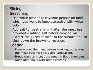  Slicing
 Seasoning
◦ Use white pepper or cayenne pepper on food
which you want to keep attractive with white
color.
◦ Add salt to roast and grill after the meat has
browned – adding salt before cooking will
extract the juices of meat to the surface and so
slow down the browning reaction.
 Coating
 Flour – coat the meat before cooking, otherwise
the meat become sticky and unpleasant.
 Bread crumbs – coat the meat in flour, then egg
wash and finally with bread crumbs.
 
