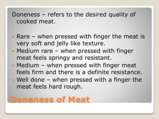 Doneness of Meat
Doneness – refers to the desired quality of
cooked meat.
 Rare – when pressed with finger the meat is
very soft and jelly like texture.
 Medium rare – when pressed with finger
meat feels springy and resistant.
 Medium – when pressed with finger meat
feels firm and there is a definite resistance.
 Well done – when pressed with a finger the
meat feels hard rough.
 