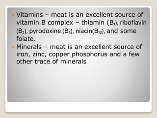  Vitamins – meat is an excellent source of
vitamin B complex – thiamin (B₁), riboflavin
(B₂), pyrodoxine (B₆), niacin(B₁₂), and some
folate.
 Minerals – meat is an excellent source of
iron, zinc, copper phosphorus and a few
other trace of minerals
 