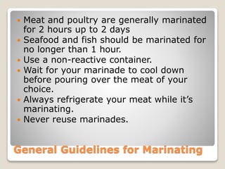 General Guidelines for Marinating
 Meat and poultry are generally marinated
for 2 hours up to 2 days
 Seafood and fish should be marinated for
no longer than 1 hour.
 Use a non-reactive container.
 Wait for your marinade to cool down
before pouring over the meat of your
choice.
 Always refrigerate your meat while it’s
marinating.
 Never reuse marinades.
 