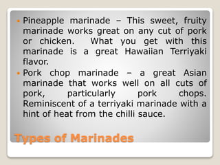 Types of Marinades
 Pineapple marinade – This sweet, fruity
marinade works great on any cut of pork
or chicken. What you get with this
marinade is a great Hawaiian Terriyaki
flavor.
 Pork chop marinade – a great Asian
marinade that works well on all cuts of
pork, particularly pork chops.
Reminiscent of a terriyaki marinade with a
hint of heat from the chilli sauce.
 