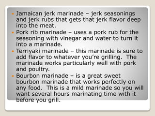  Jamaican jerk marinade – jerk seasonings
and jerk rubs that gets that jerk flavor deep
into the meat.
 Pork rib marinade – uses a pork rub for the
seasoning with vinegar and water to turn it
into a marinade.
 Terriyaki marinade – this marinade is sure to
add flavor to whatever you’re grilling. The
marinade works particularly well with pork
and poultry.
 Bourbon marinade – is a great sweet
bourbon marinade that works perfectly on
any food. This is a mild marinade so you will
want several hours marinating time with it
before you grill.
 