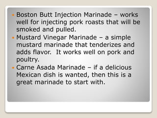  Boston Butt Injection Marinade – works
well for injecting pork roasts that will be
smoked and pulled.
 Mustard Vinegar Marinade – a simple
mustard marinade that tenderizes and
adds flavor. It works well on pork and
poultry.
 Carne Asada Marinade – if a delicious
Mexican dish is wanted, then this is a
great marinade to start with.
 