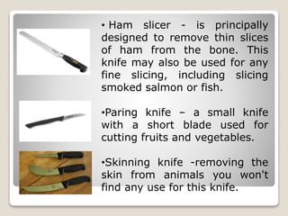 • Ham slicer - is principally
designed to remove thin slices
of ham from the bone. This
knife may also be used for any
fine slicing, including slicing
smoked salmon or fish.
•Paring knife – a small knife
with a short blade used for
cutting fruits and vegetables.
•Skinning knife -removing the
skin from animals you won't
find any use for this knife.
 