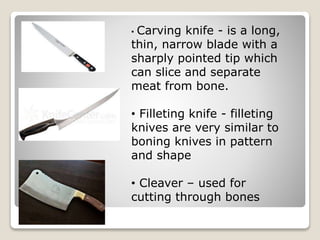 • Carving knife - is a long,
thin, narrow blade with a
sharply pointed tip which
can slice and separate
meat from bone.
• Filleting knife - filleting
knives are very similar to
boning knives in pattern
and shape
• Cleaver – used for
cutting through bones
 