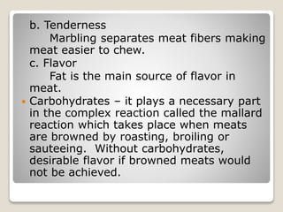 b. Tenderness
Marbling separates meat fibers making
meat easier to chew.
c. Flavor
Fat is the main source of flavor in
meat.
 Carbohydrates – it plays a necessary part
in the complex reaction called the mallard
reaction which takes place when meats
are browned by roasting, broiling or
sauteeing. Without carbohydrates,
desirable flavor if browned meats would
not be achieved.
 