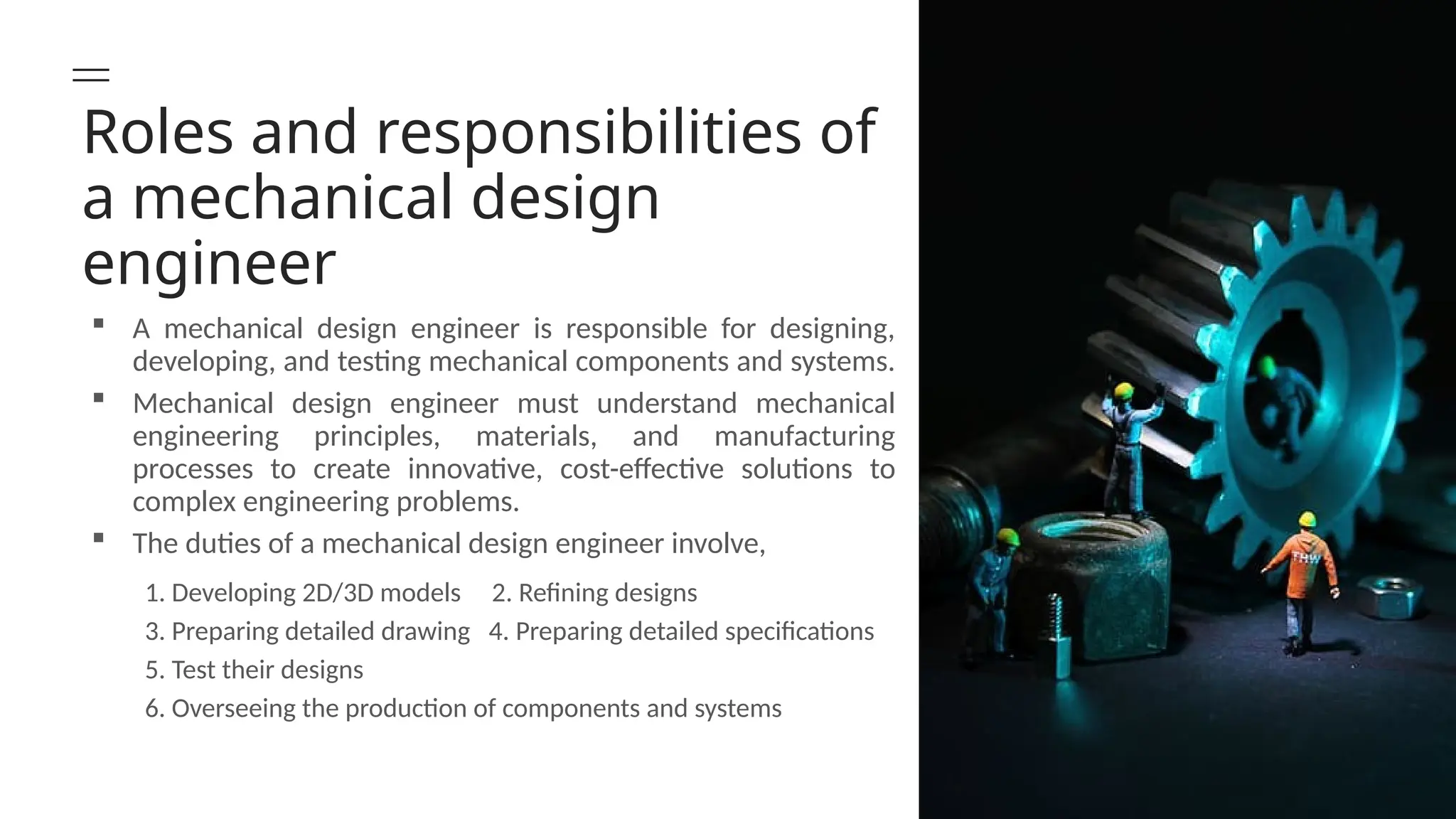 Roles and responsibilities of
a mechanical design
engineer
 A mechanical design engineer is responsible for designing,
developing, and testing mechanical components and systems.
 Mechanical design engineer must understand mechanical
engineering principles, materials, and manufacturing
processes to create innovative, cost-effective solutions to
complex engineering problems.
 The duties of a mechanical design engineer involve,
1. Developing 2D/3D models 2. Refining designs
3. Preparing detailed drawing 4. Preparing detailed specifications
5. Test their designs
6. Overseeing the production of components and systems
 