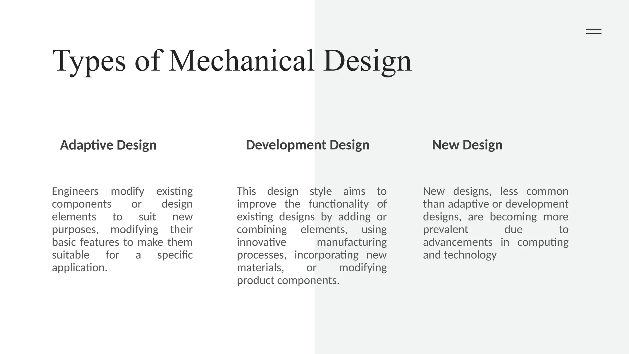 Types of Mechanical Design
Adaptive Design Development Design New Design
Engineers modify existing
components or design
elements to suit new
purposes, modifying their
basic features to make them
suitable for a specific
application.
This design style aims to
improve the functionality of
existing designs by adding or
combining elements, using
innovative manufacturing
processes, incorporating new
materials, or modifying
product components.
New designs, less common
than adaptive or development
designs, are becoming more
prevalent due to
advancements in computing
and technology
 