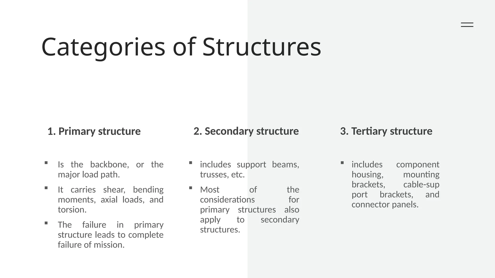 Categories of Structures
1. Primary structure 2. Secondary structure 3. Tertiary structure
 Is the backbone, or the
major load path.
 It carries shear, bending
moments, axial loads, and
torsion.
 The failure in primary
structure leads to complete
failure of mission.
 includes support beams,
trusses, etc.
 Most of the
considerations for
primary structures also
apply to secondary
structures.
 includes component
housing, mounting
brackets, cable-sup
port brackets, and
connector panels.
 