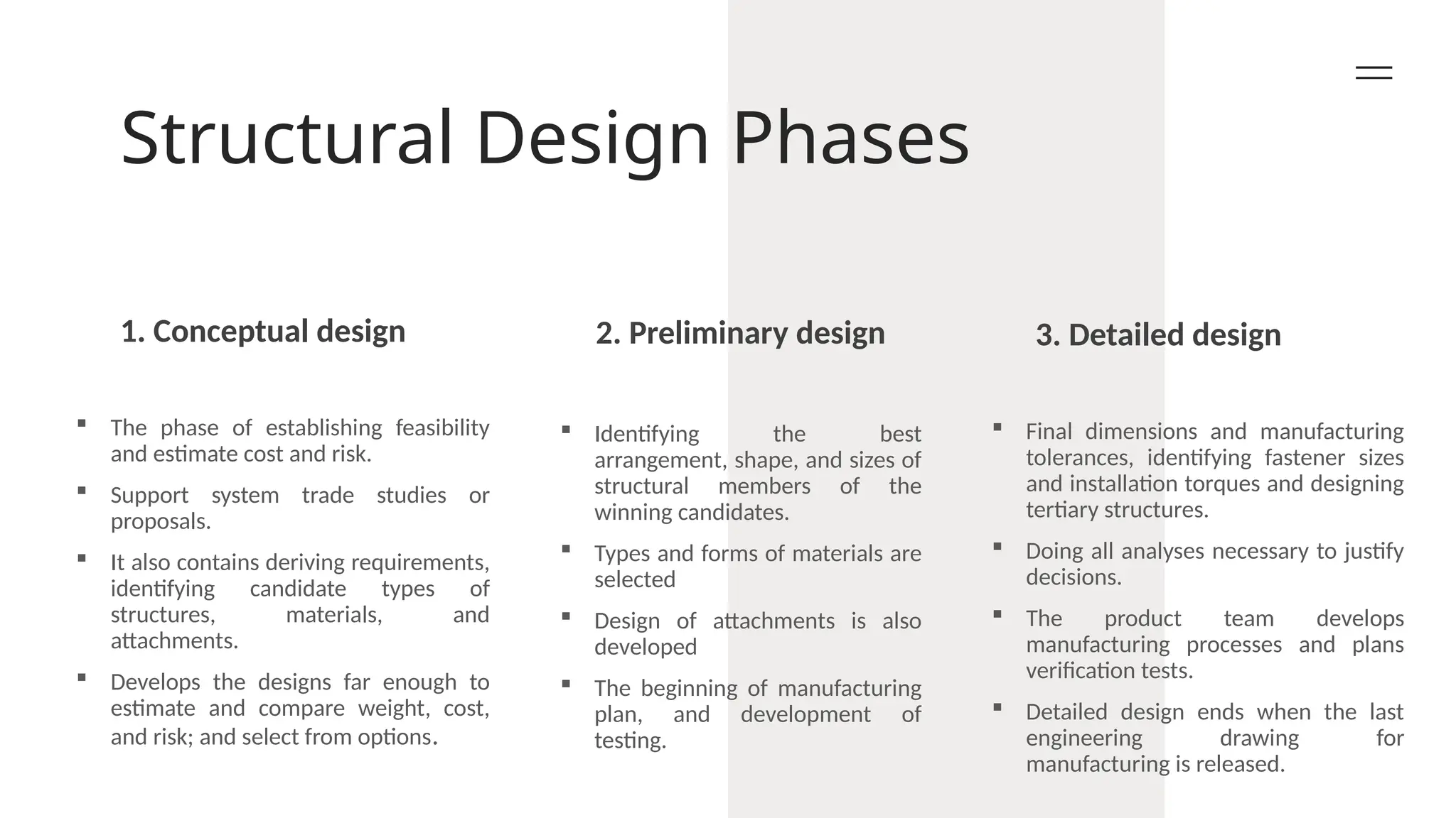 Structural Design Phases
1. Conceptual design 2. Preliminary design 3. Detailed design
 The phase of establishing feasibility
and estimate cost and risk.
 Support system trade studies or
proposals.
 It also contains deriving requirements,
identifying candidate types of
structures, materials, and
attachments.
 Develops the designs far enough to
estimate and compare weight, cost,
and risk; and select from options.
 Identifying the best
arrangement, shape, and sizes of
structural members of the
winning candidates.
 Types and forms of materials are
selected
 Design of attachments is also
developed
 The beginning of manufacturing
plan, and development of
testing.
 Final dimensions and manufacturing
tolerances, identifying fastener sizes
and installation torques and designing
tertiary structures.
 Doing all analyses necessary to justify
decisions.
 The product team develops
manufacturing processes and plans
verification tests.
 Detailed design ends when the last
engineering drawing for
manufacturing is released.
 